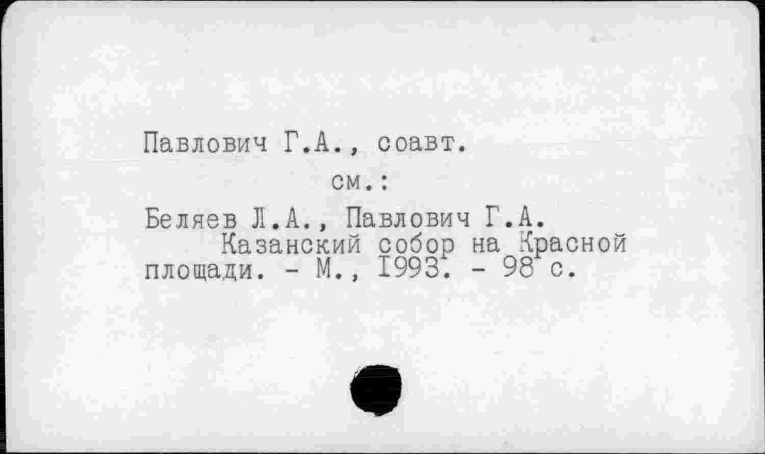 ﻿Павлович Г.А., соавт.
см. :
Беляев Л.А., Павлович Г.А.
Казанский собор на Красной площади. - М., 1993. - 98 с.